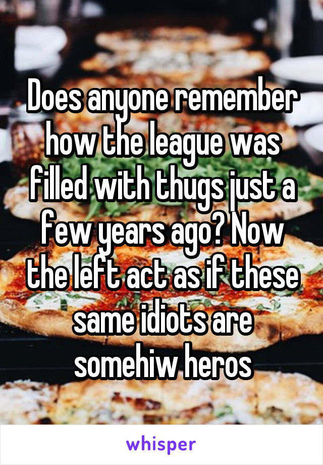 Does anyone remember how the league was filled with thugs just a few years ago? Now the left act as if these same idiots are somehiw heros