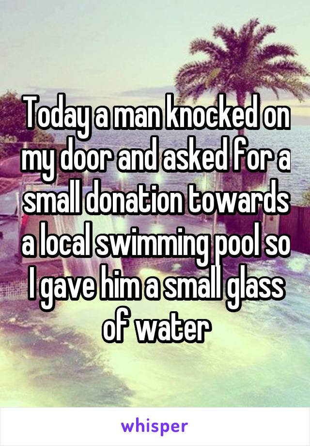 Today a man knocked on my door and asked for a small donation towards a local swimming pool so I gave him a small glass of water