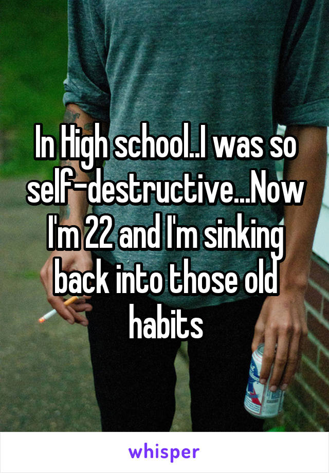 In High school..I was so self-destructive...Now I'm 22 and I'm sinking back into those old habits