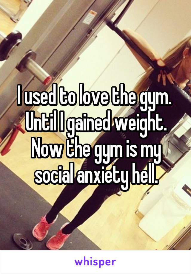 I used to love the gym. 
Until I gained weight.
Now the gym is my social anxiety hell.