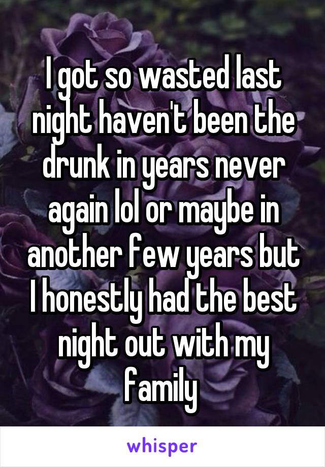 I got so wasted last night haven't been the drunk in years never again lol or maybe in another few years but I honestly had the best night out with my family 