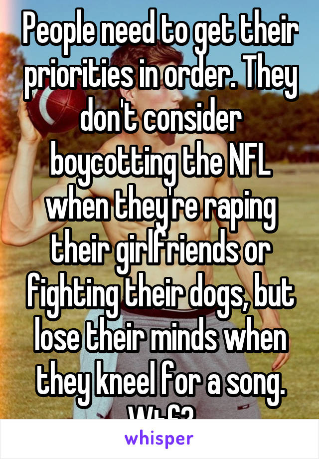 People need to get their priorities in order. They don't consider boycotting the NFL when they're raping their girlfriends or fighting their dogs, but lose their minds when they kneel for a song. Wtf?