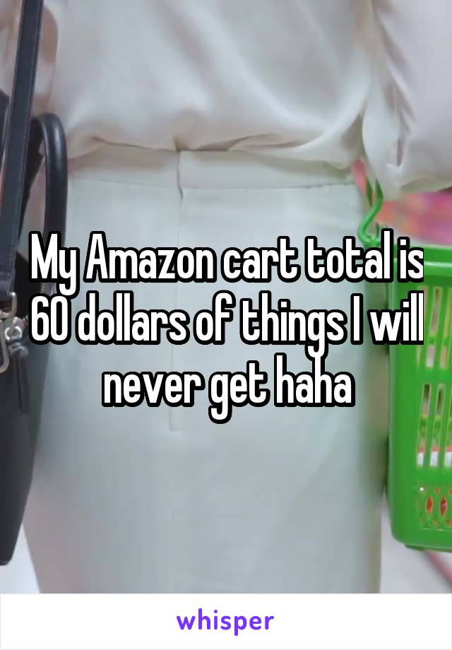 My Amazon cart total is 60 dollars of things I will never get haha