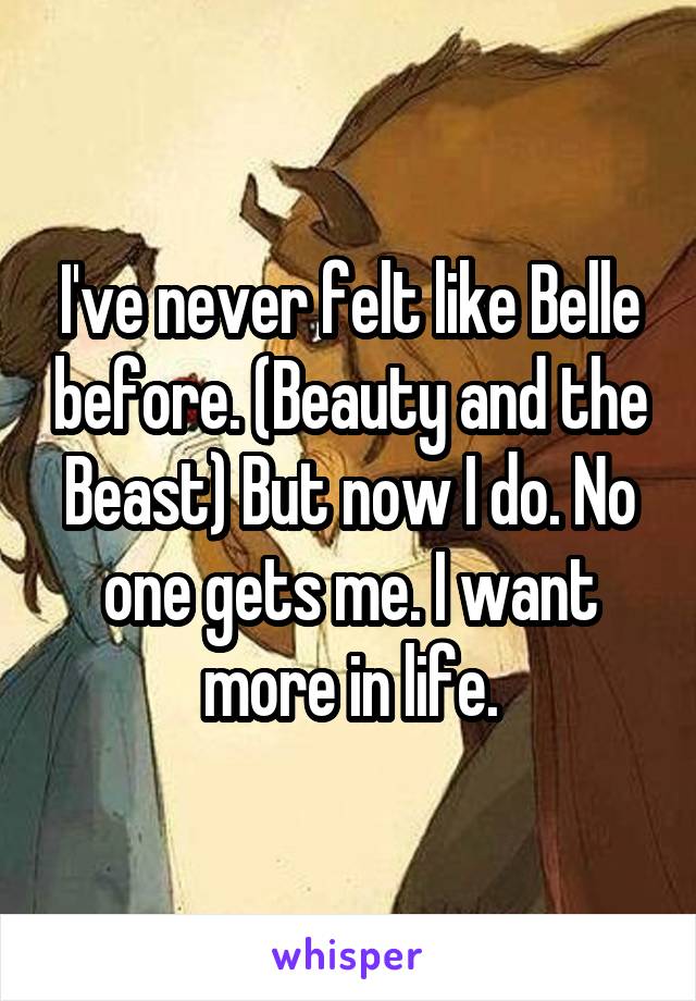 I've never felt like Belle before. (Beauty and the Beast) But now I do. No one gets me. I want more in life.