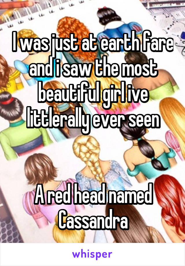 I was just at earth fare and i saw the most beautiful girl ive littlerally ever seen


A red head named Cassandra