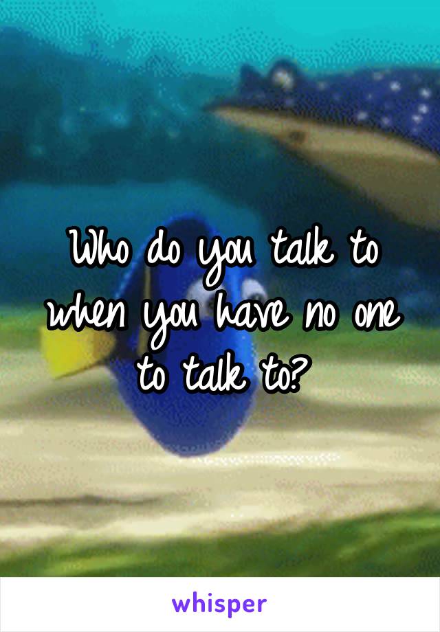 Who do you talk to when you have no one to talk to?