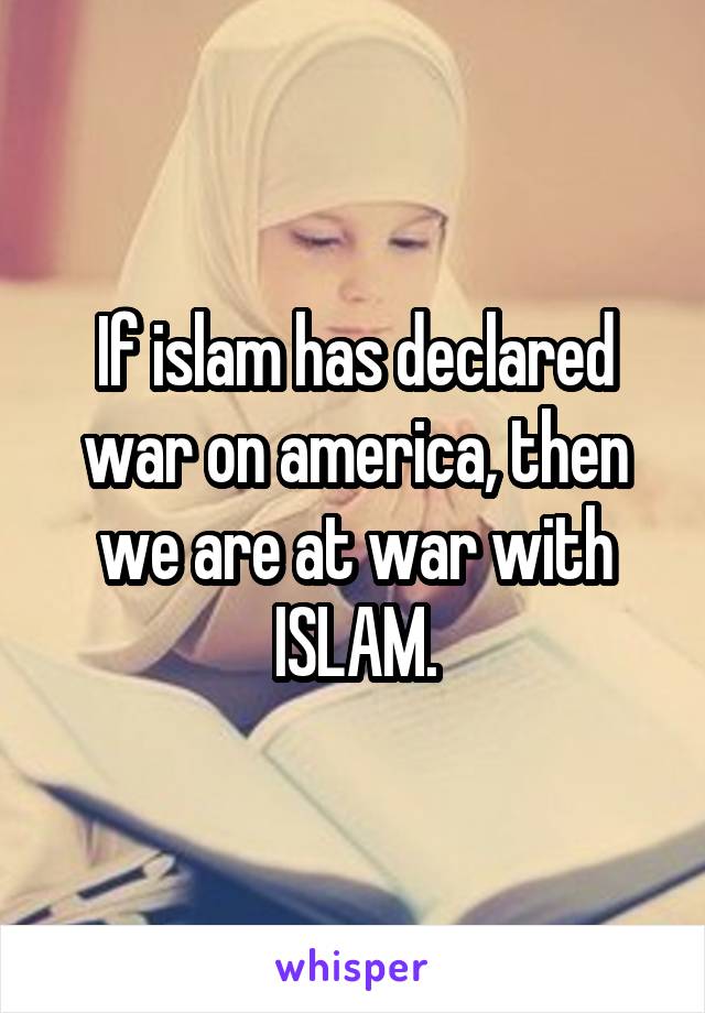 If islam has declared war on america, then we are at war with ISLAM.
