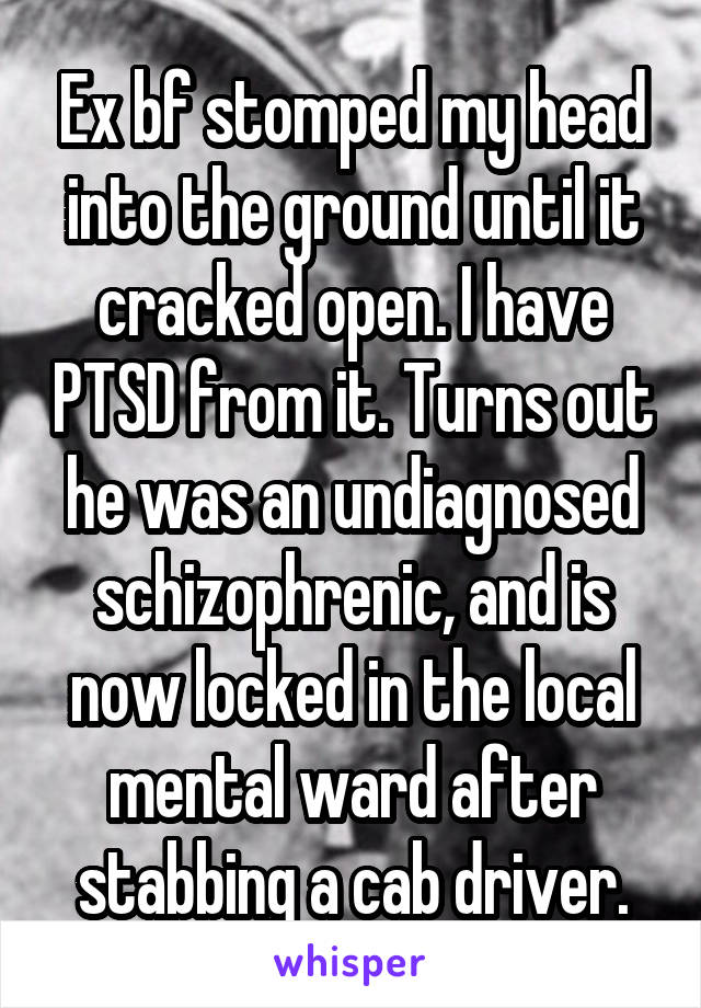Ex bf stomped my head into the ground until it cracked open. I have PTSD from it. Turns out he was an undiagnosed schizophrenic, and is now locked in the local mental ward after stabbing a cab driver.