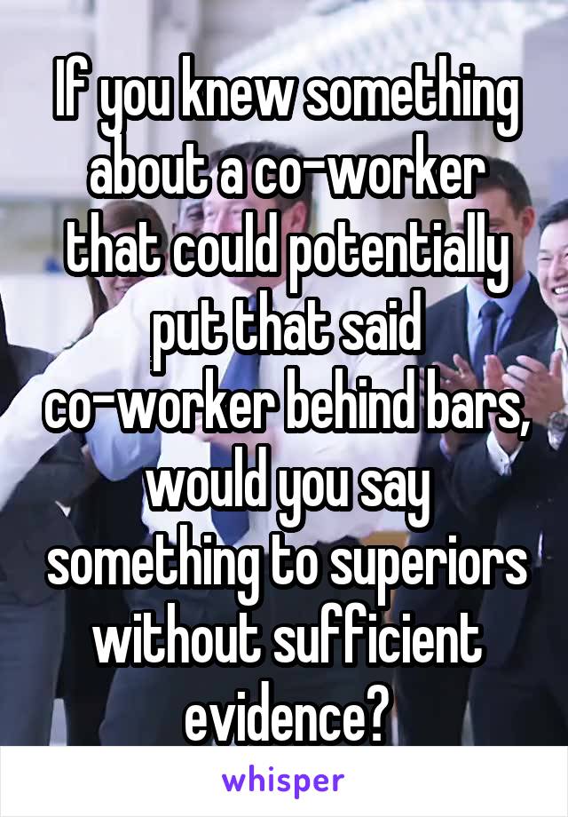 If you knew something about a co-worker that could potentially put that said co-worker behind bars, would you say something to superiors without sufficient evidence?