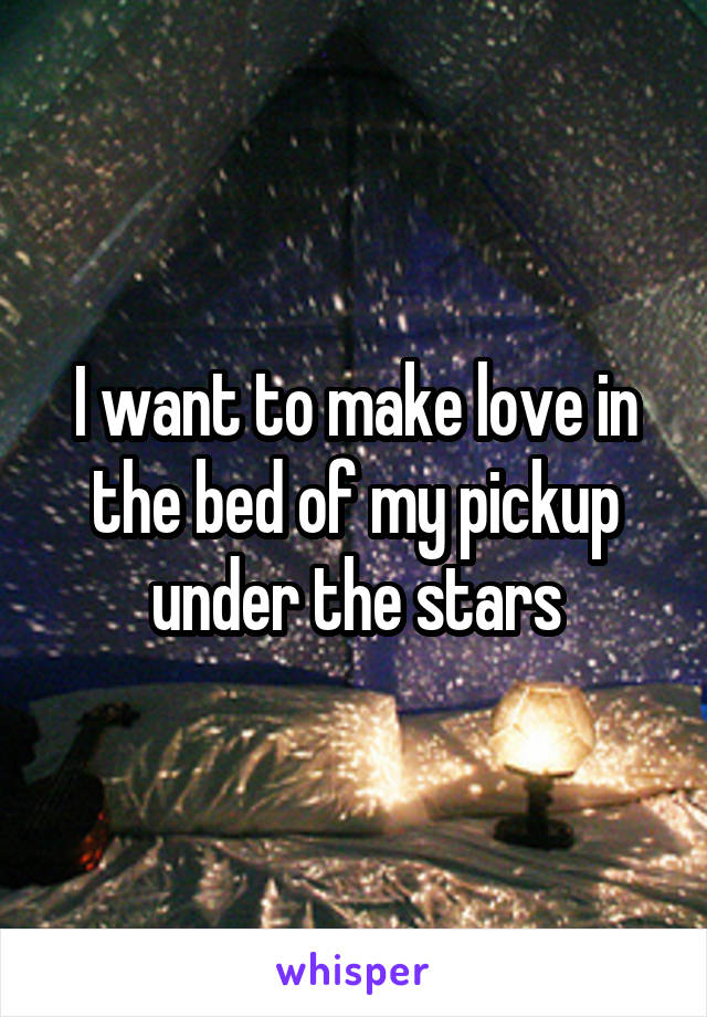 I want to make love in the bed of my pickup under the stars
