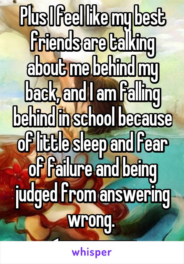 Plus I feel like my best friends are talking about me behind my back, and I am falling behind in school because of little sleep and fear of failure and being judged from answering wrong. 
<----------