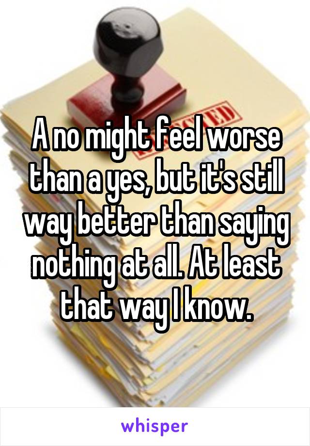 A no might feel worse than a yes, but it's still way better than saying nothing at all. At least that way I know.