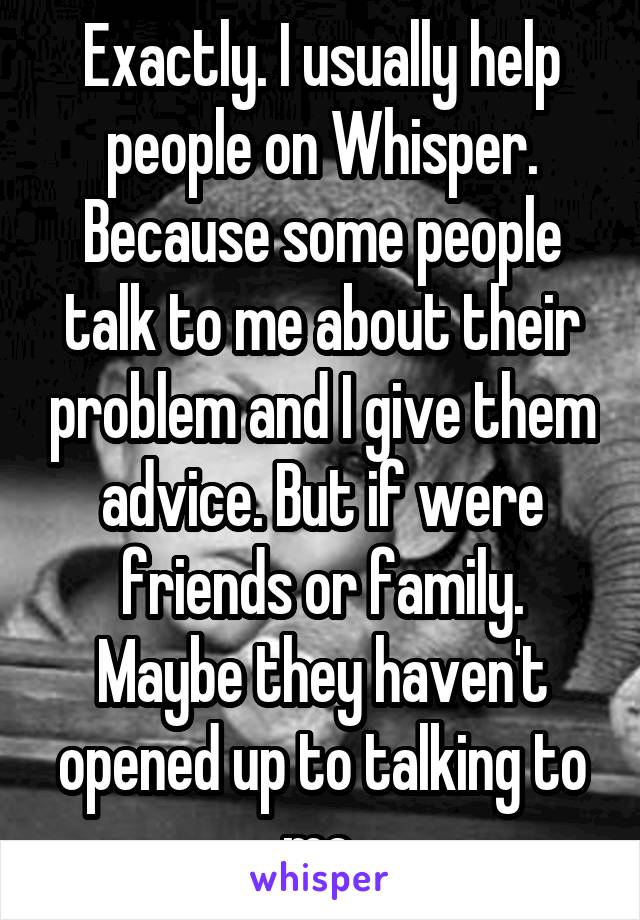 Exactly. I usually help people on Whisper. Because some people talk to me about their problem and I give them advice. But if were friends or family. Maybe they haven't opened up to talking to me.