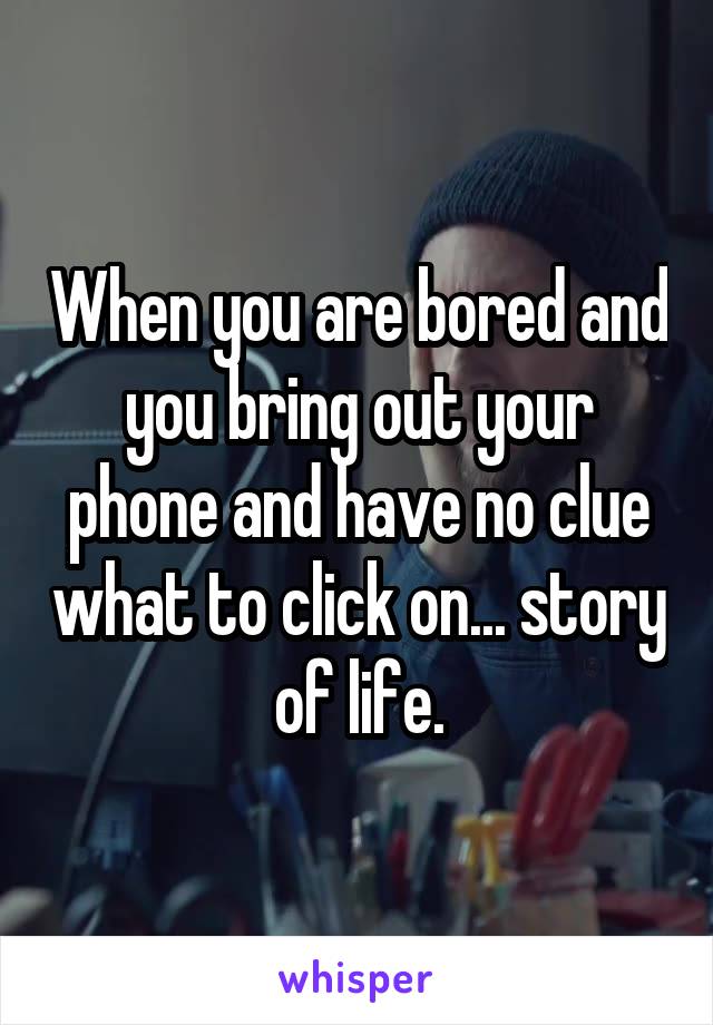 When you are bored and you bring out your phone and have no clue what to click on... story of life.