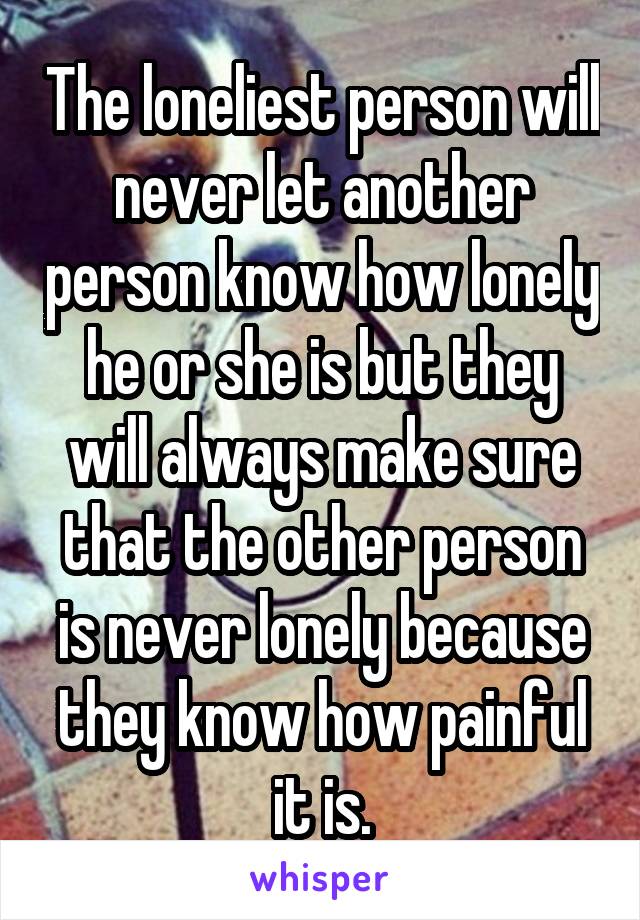 The loneliest person will never let another person know how lonely he or she is but they will always make sure that the other person is never lonely because they know how painful it is.
