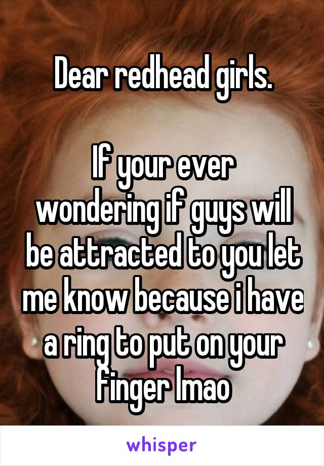 Dear redhead girls.

If your ever wondering if guys will be attracted to you let me know because i have a ring to put on your finger lmao
