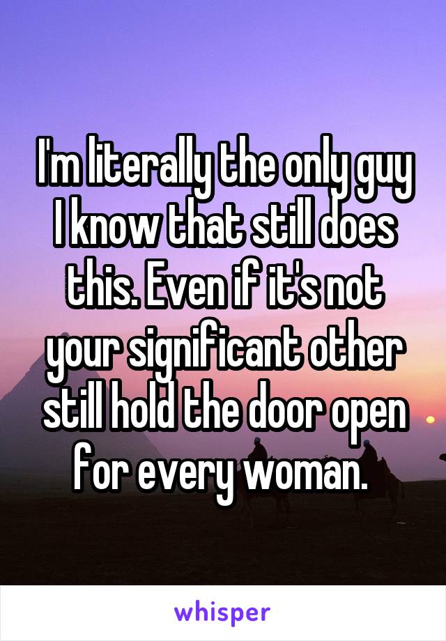I'm literally the only guy I know that still does this. Even if it's not your significant other still hold the door open for every woman. 