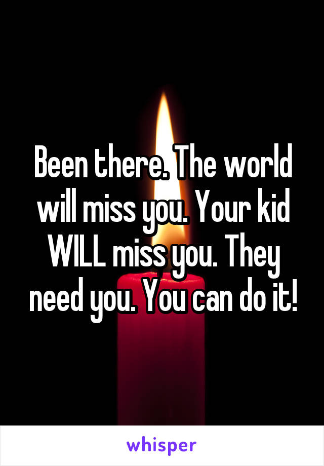 Been there. The world will miss you. Your kid WILL miss you. They need you. You can do it!