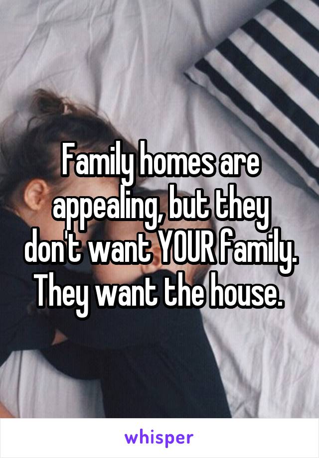 Family homes are appealing, but they don't want YOUR family. They want the house. 