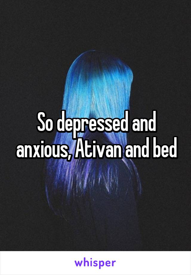 So depressed and anxious, Ativan and bed