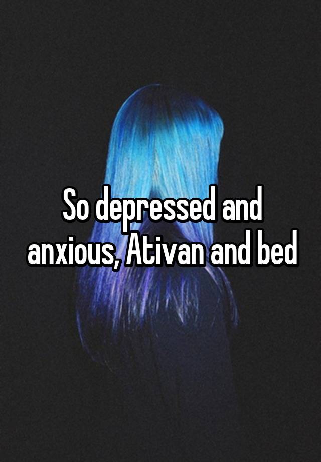 So depressed and anxious, Ativan and bed