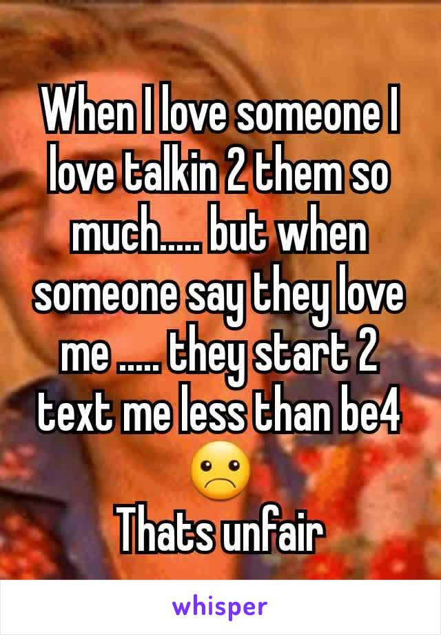 When I love someone I love talkin 2 them so much..... but when someone say they love me ..... they start 2 text me less than be4☹
Thats unfair
