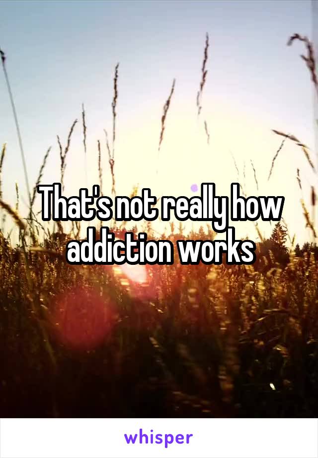 That's not really how addiction works