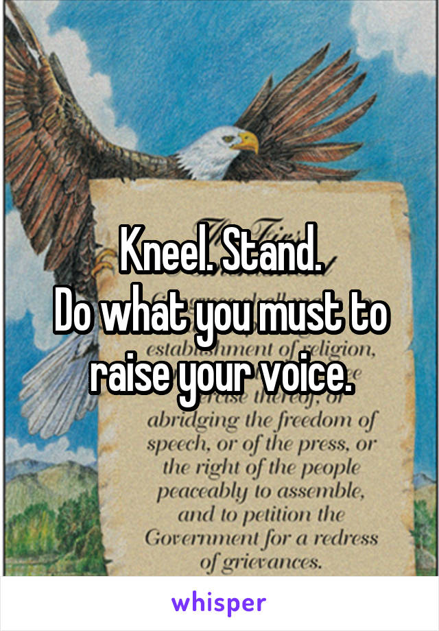 Kneel. Stand.
Do what you must to raise your voice.