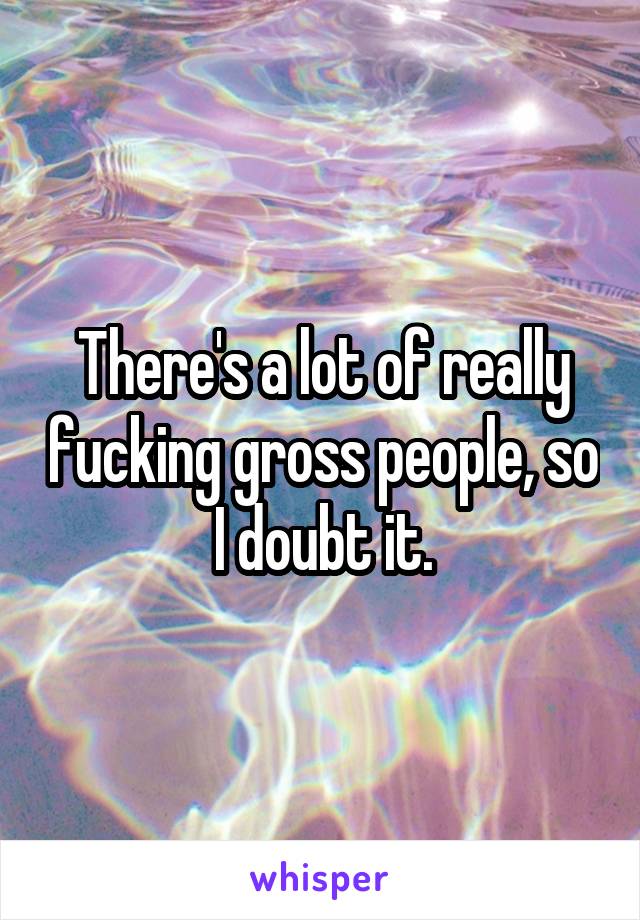 There's a lot of really fucking gross people, so I doubt it.