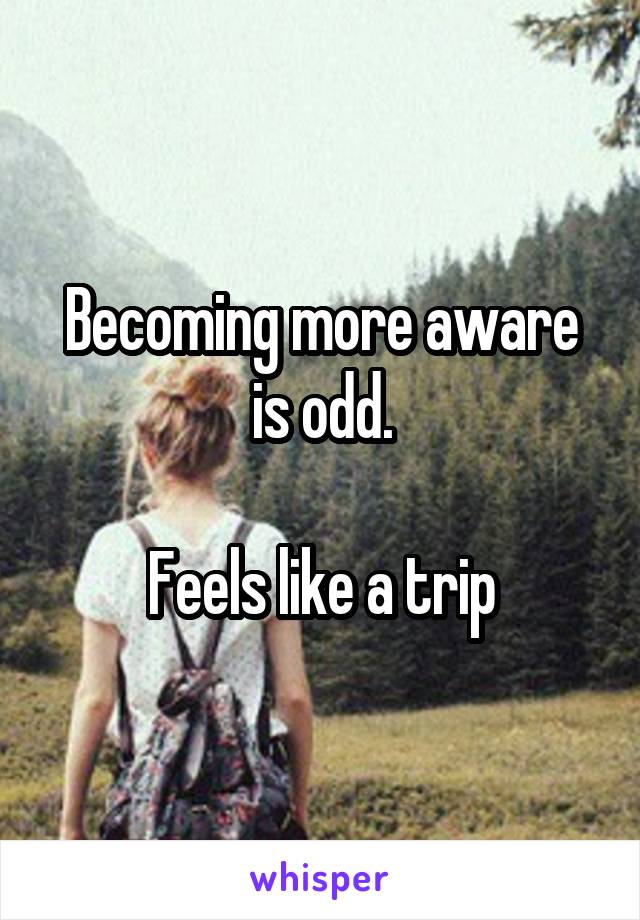 Becoming more aware is odd.

Feels like a trip