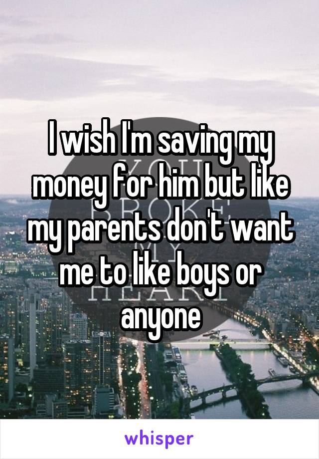 I wish I'm saving my money for him but like my parents don't want me to like boys or anyone