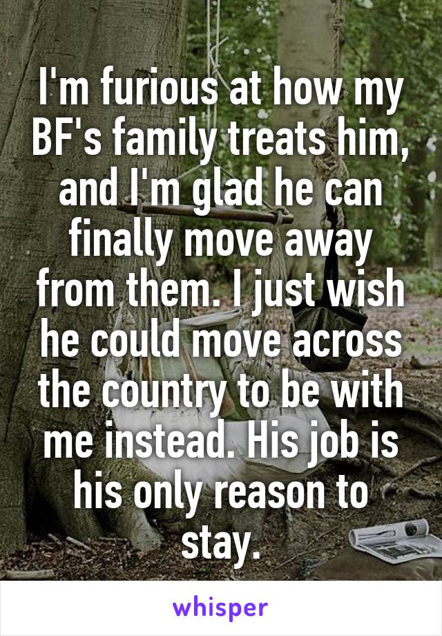 I'm furious at how my BF's family treats him, and I'm glad he can finally move away from them. I just wish he could move across the country to be with me instead. His job is his only reason to stay.