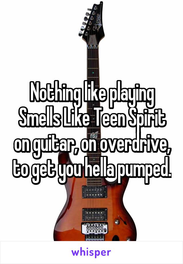 Nothing like playing Smells Like Teen Spirit on guitar, on overdrive, to get you hella pumped.