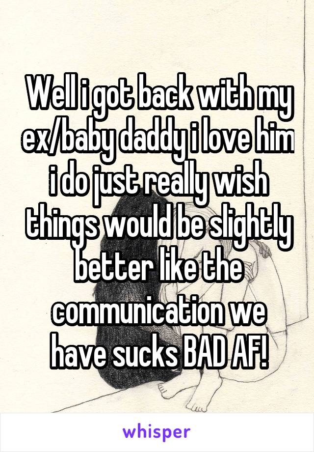 Well i got back with my ex/baby daddy i love him i do just really wish things would be slightly better like the communication we have sucks BAD AF!