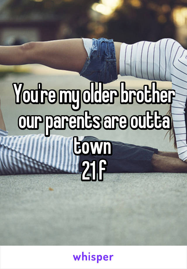 You're my older brother our parents are outta town 
21 f