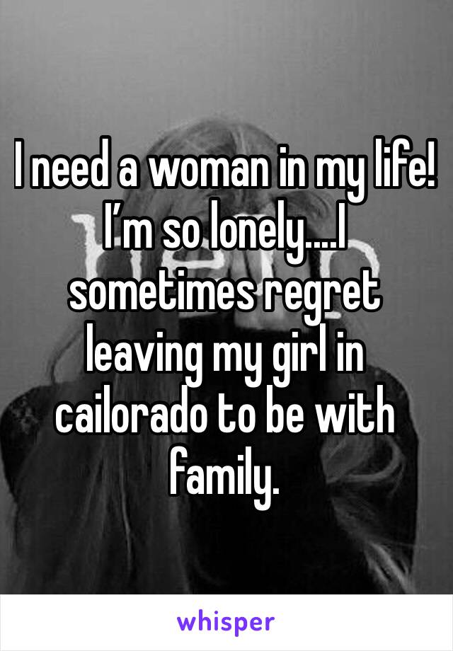I need a woman in my life! I’m so lonely....I sometimes regret leaving my girl in cailorado to be with family. 