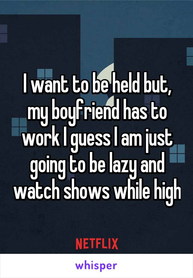 I want to be held but, my boyfriend has to work I guess I am just going to be lazy and watch shows while high
