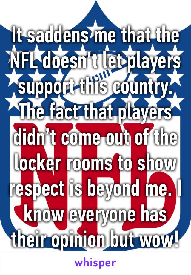 It saddens me that the NFL doesn’t let players support this country. The fact that players didn’t come out of the locker rooms to show respect is beyond me. I know everyone has their opinion but wow!