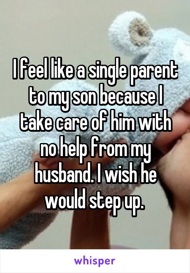 I feel like a single parent to my son because I take care of him with no help from my husband. I wish he would step up. 