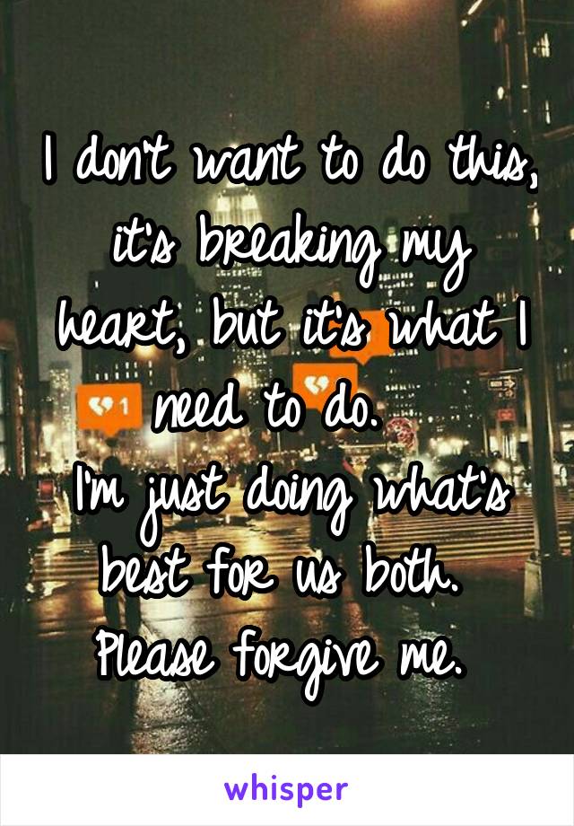 I don't want to do this, it's breaking my heart, but it's what I need to do.  
I'm just doing what's best for us both.  Please forgive me. 