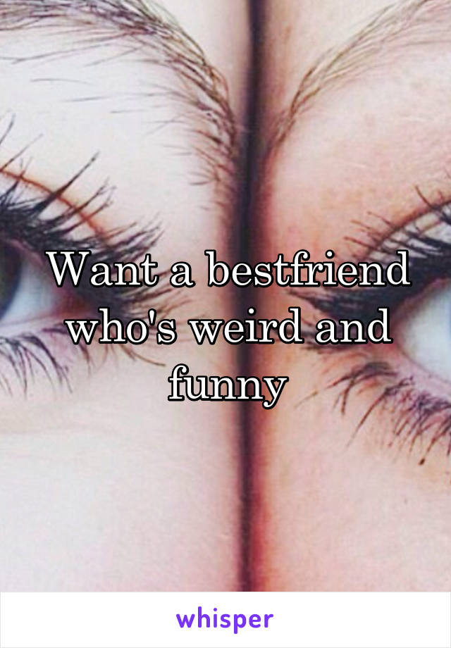 Want a bestfriend who's weird and funny