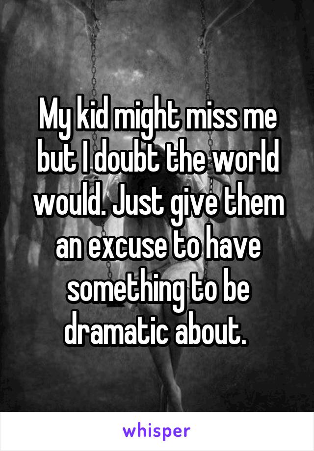 My kid might miss me but I doubt the world would. Just give them an excuse to have something to be dramatic about. 