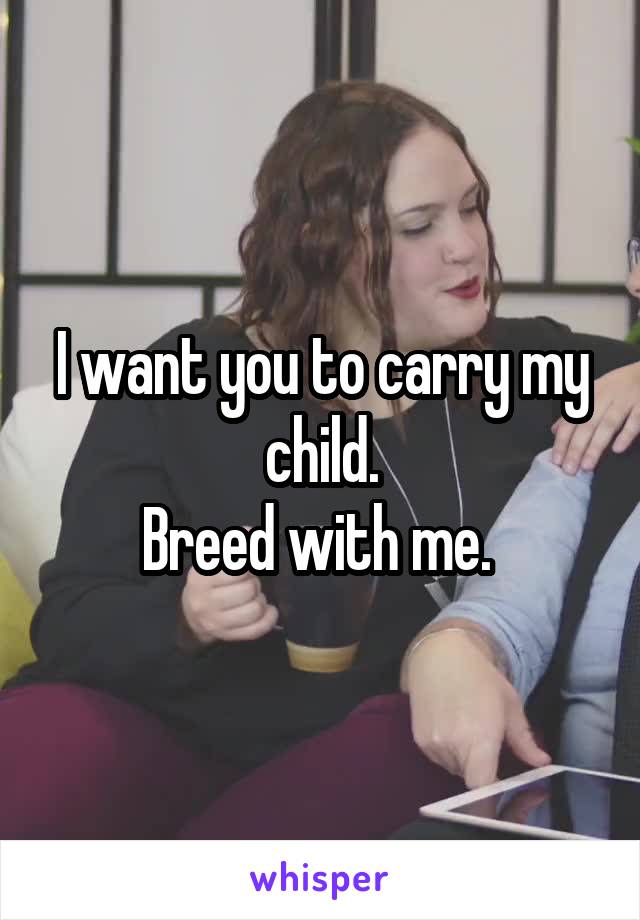 I want you to carry my child.
Breed with me. 