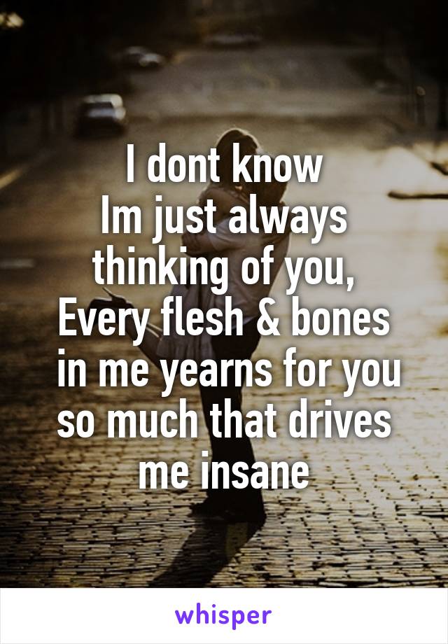 I dont know
Im just always thinking of you,
Every flesh & bones
 in me yearns for you so much that drives me insane