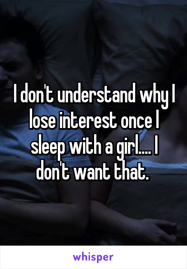 I don't understand why I lose interest once I sleep with a girl.... I don't want that. 
