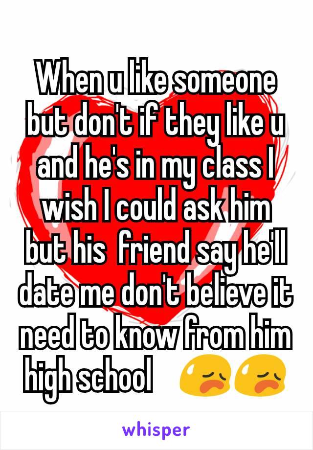 When u like someone but don't if they like u and he's in my class I wish I could ask him but his  friend say he'll date me don't believe it need to know from him high school    😥😥