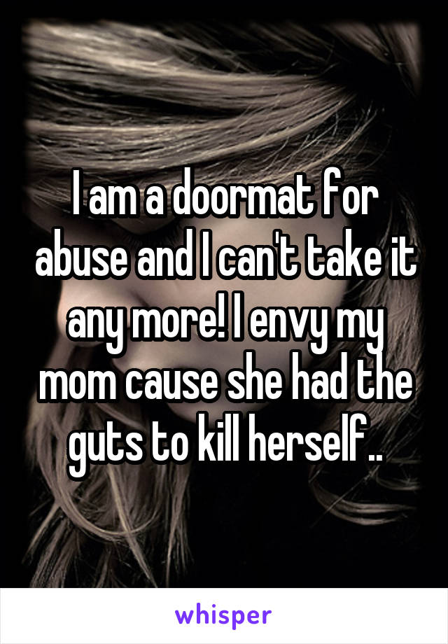 I am a doormat for abuse and I can't take it any more! I envy my mom cause she had the guts to kill herself..