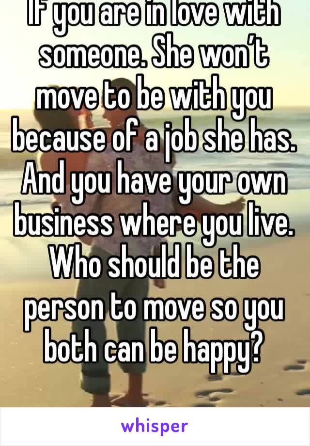 If you are in love with someone. She won’t move to be with you because of a job she has. And you have your own business where you live. Who should be the person to move so you both can be happy?