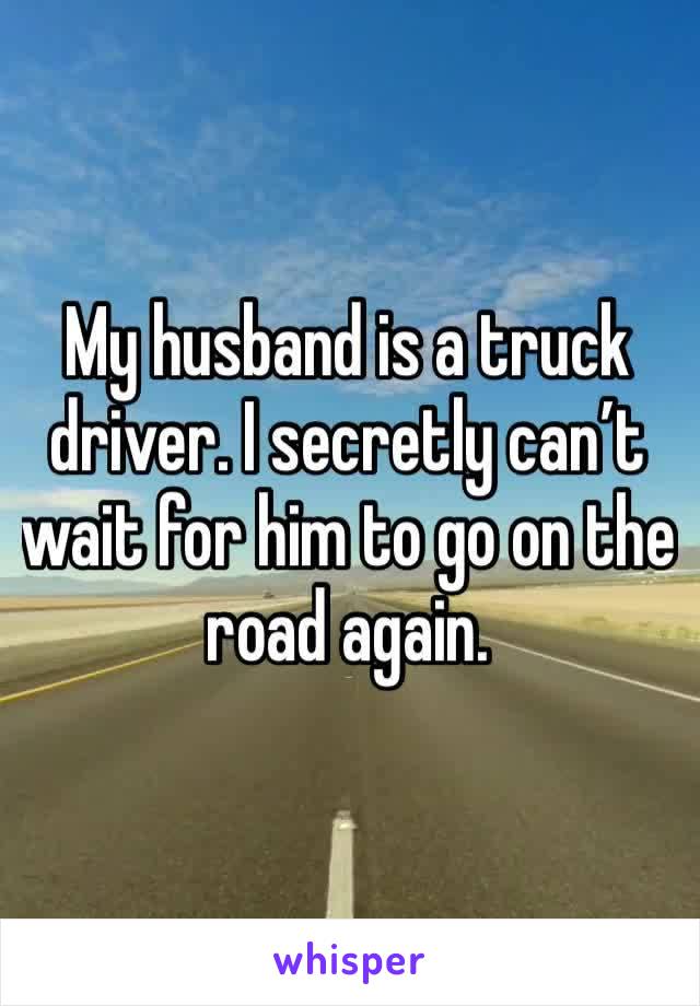 My husband is a truck driver. I secretly can’t wait for him to go on the road again. 