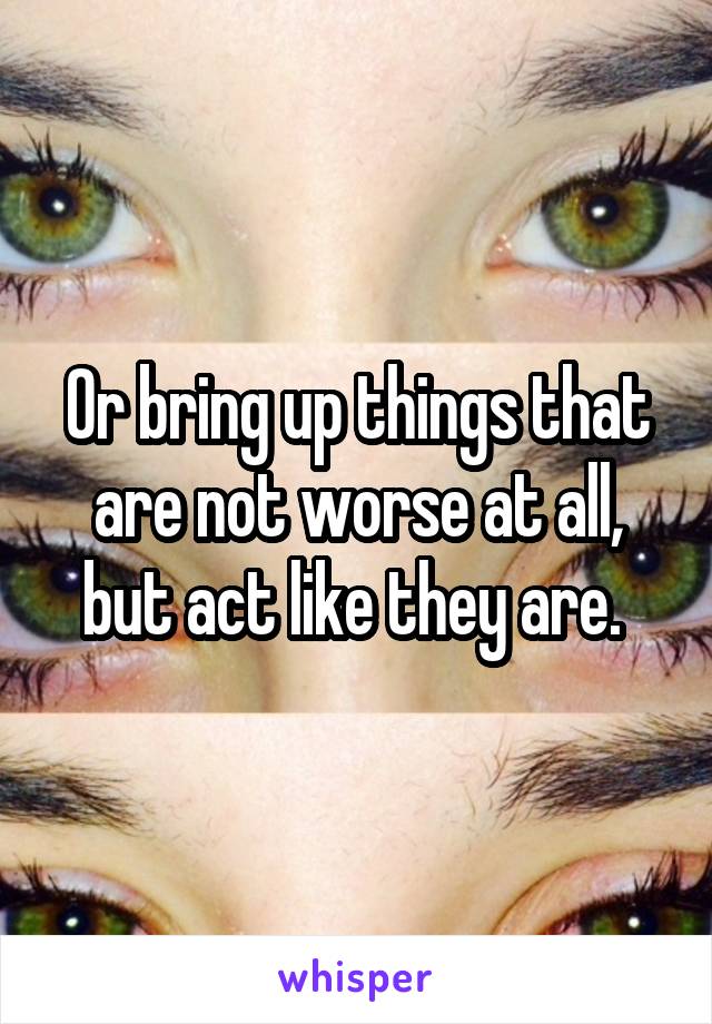 Or bring up things that are not worse at all, but act like they are. 